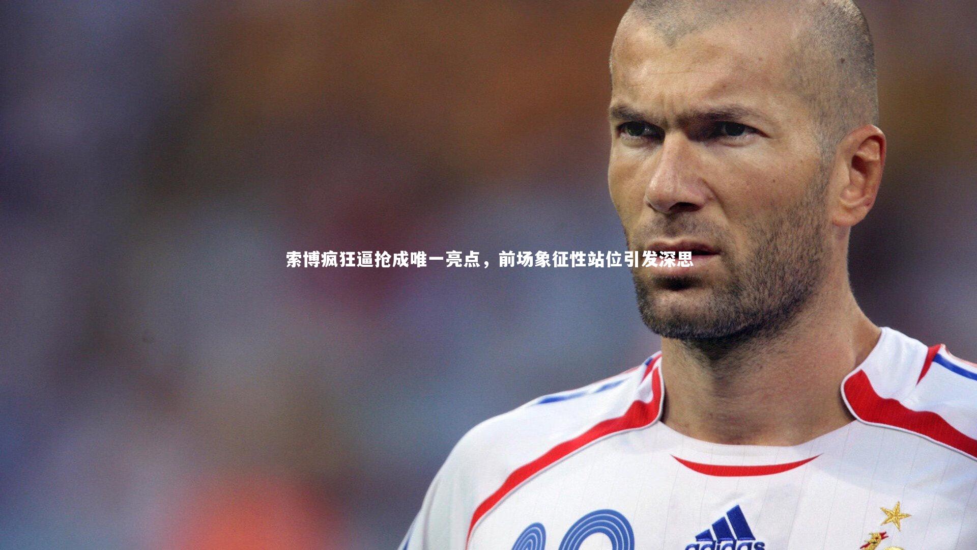 索博疯狂逼抢成唯一亮点,前场象征性站位引发深思
